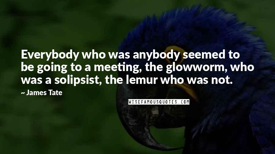 James Tate quotes: Everybody who was anybody seemed to be going to a meeting, the glowworm, who was a solipsist, the lemur who was not.