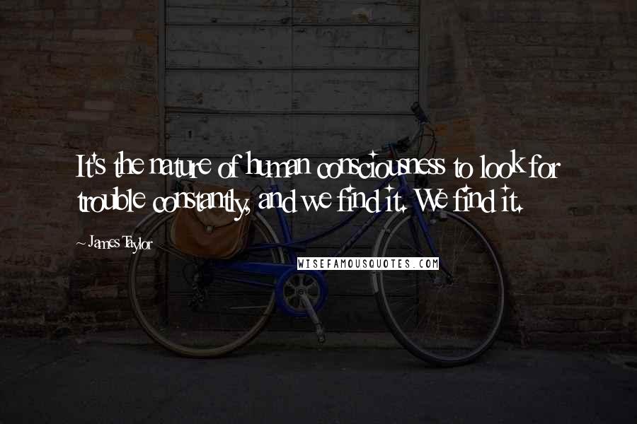 James Taylor quotes: It's the nature of human consciousness to look for trouble constantly, and we find it. We find it.