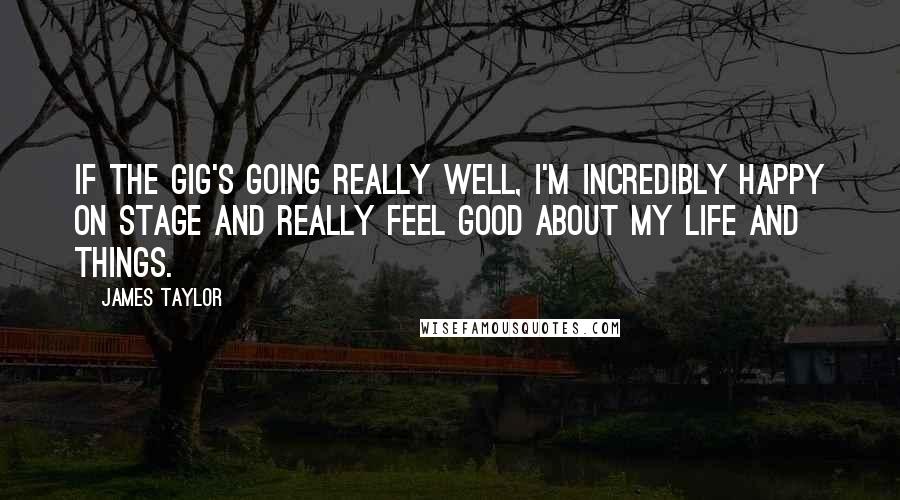 James Taylor quotes: If the gig's going really well, I'm incredibly happy on stage and really feel good about my life and things.