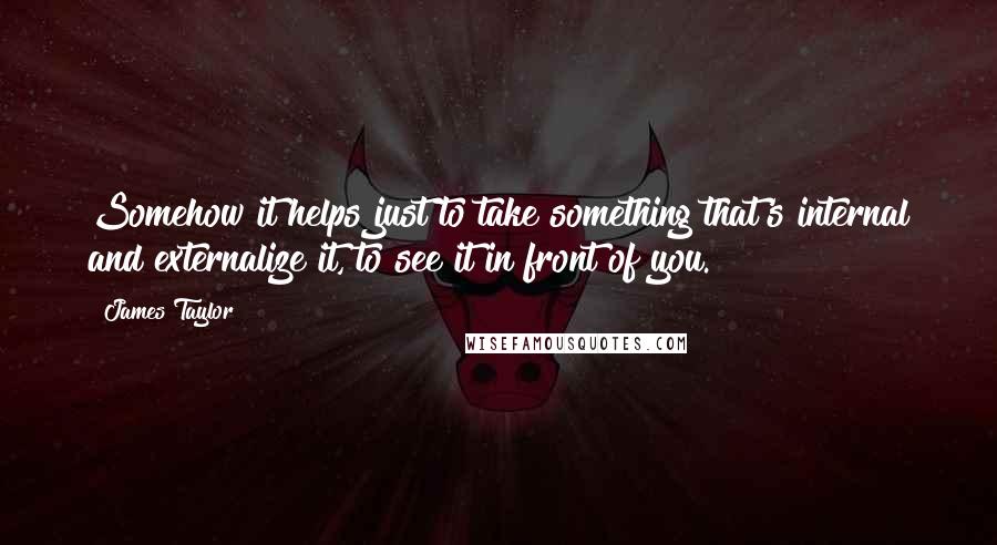 James Taylor quotes: Somehow it helps just to take something that's internal and externalize it, to see it in front of you.