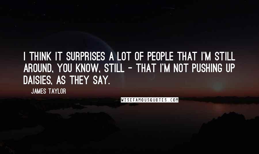 James Taylor quotes: I think it surprises a lot of people that I'm still around, you know, still - that I'm not pushing up daisies, as they say.