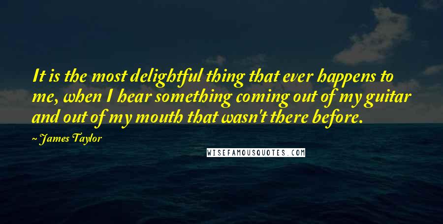 James Taylor quotes: It is the most delightful thing that ever happens to me, when I hear something coming out of my guitar and out of my mouth that wasn't there before.