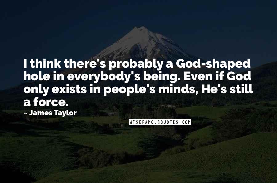 James Taylor quotes: I think there's probably a God-shaped hole in everybody's being. Even if God only exists in people's minds, He's still a force.