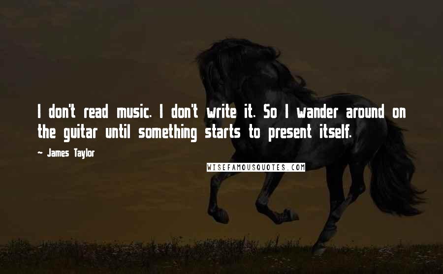 James Taylor quotes: I don't read music. I don't write it. So I wander around on the guitar until something starts to present itself.