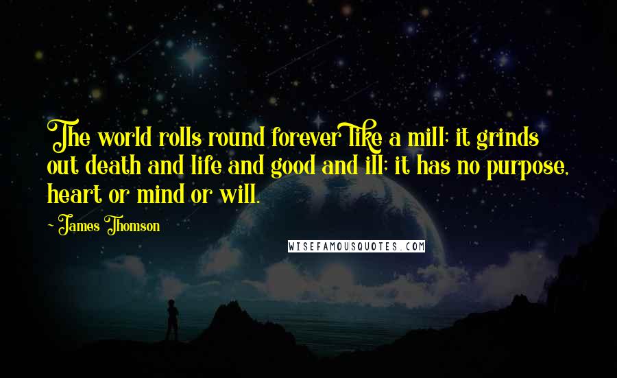 James Thomson quotes: The world rolls round forever like a mill; it grinds out death and life and good and ill; it has no purpose, heart or mind or will.