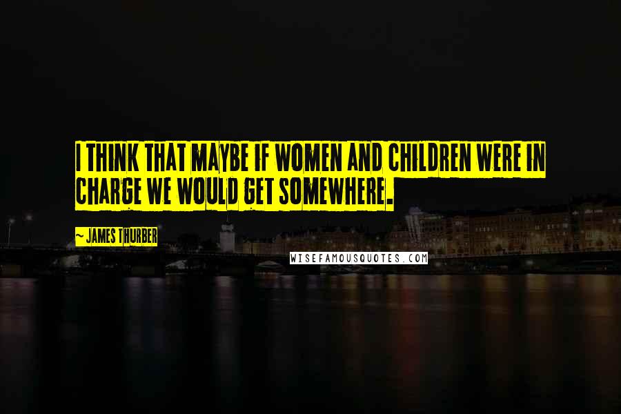 James Thurber quotes: I think that maybe if women and children were in charge we would get somewhere.