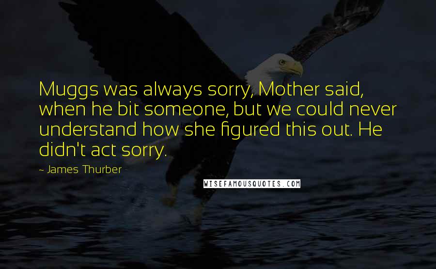 James Thurber quotes: Muggs was always sorry, Mother said, when he bit someone, but we could never understand how she figured this out. He didn't act sorry.