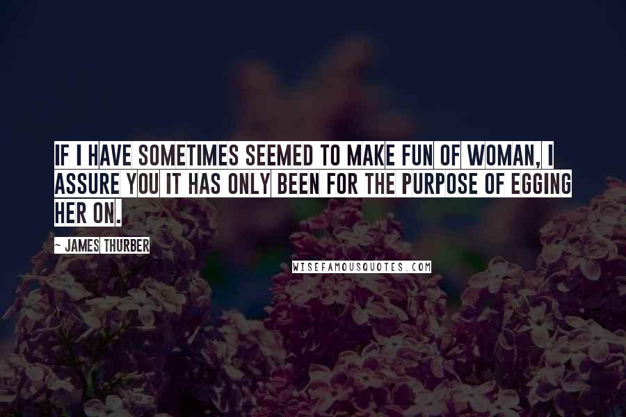 James Thurber quotes: If I have sometimes seemed to make fun of Woman, I assure you it has only been for the purpose of egging her on.