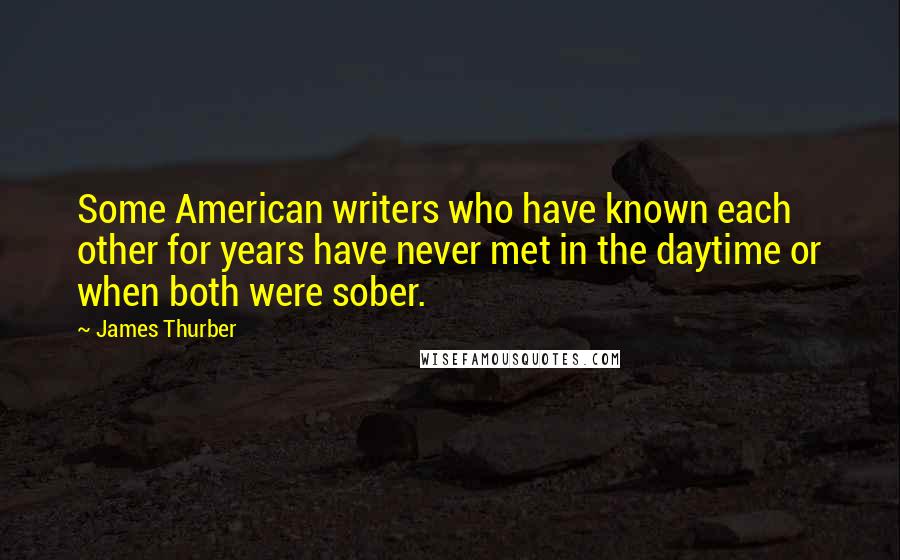 James Thurber quotes: Some American writers who have known each other for years have never met in the daytime or when both were sober.