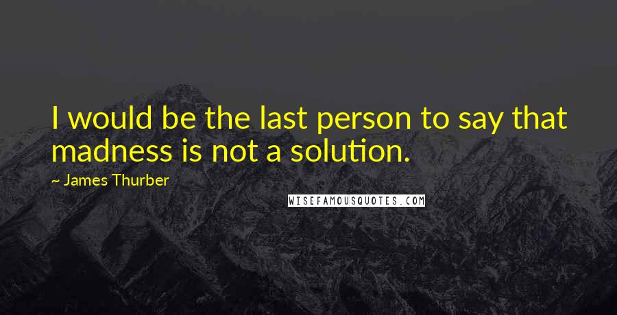 James Thurber quotes: I would be the last person to say that madness is not a solution.