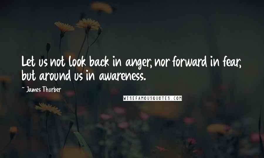 James Thurber quotes: Let us not look back in anger, nor forward in fear, but around us in awareness.