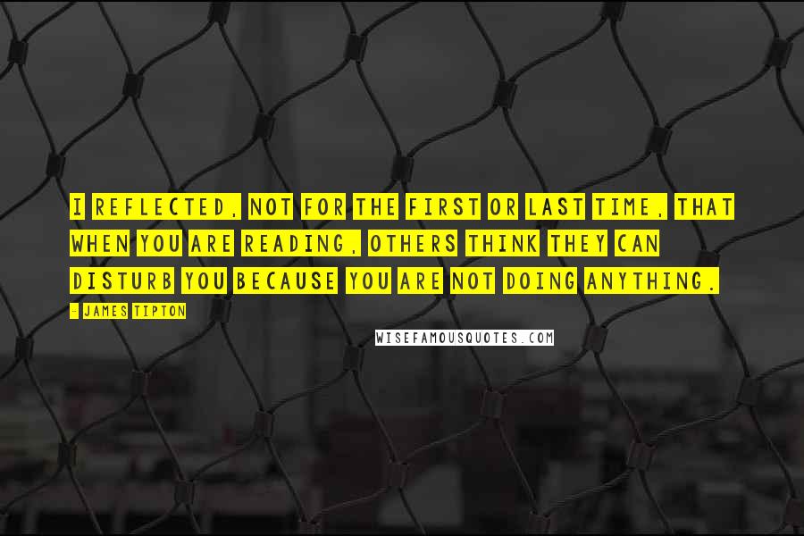 James Tipton quotes: I reflected, not for the first or last time, that when you are reading, others think they can disturb you because you are not doing anything. James Tipton quotes: I reflected, not for the first or last time, that when you are reading, others think they can disturb you because you are not doing anything.