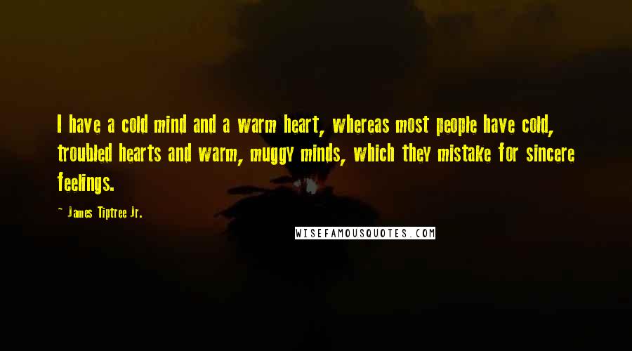 James Tiptree Jr. quotes: I have a cold mind and a warm heart, whereas most people have cold, troubled hearts and warm, muggy minds, which they mistake for sincere feelings. James Tiptree Jr. quotes: I have a cold mind and a warm heart, whereas most people have cold, troubled hearts and warm, muggy minds, which they mistake for sincere feelings.
