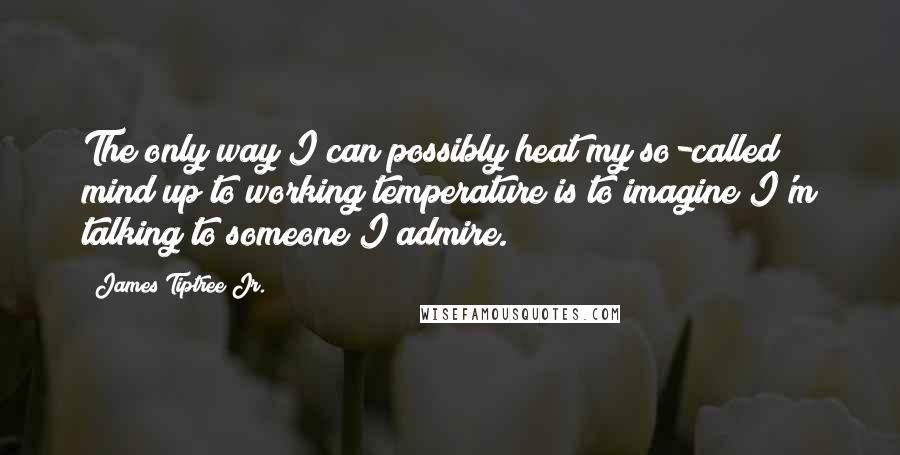 James Tiptree Jr. quotes: The only way I can possibly heat my so-called mind up to working temperature is to imagine I'm talking to someone I admire.