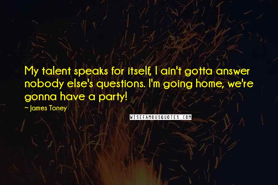 James Toney quotes: My talent speaks for itself, I ain't gotta answer nobody else's questions. I'm going home, we're gonna have a party!