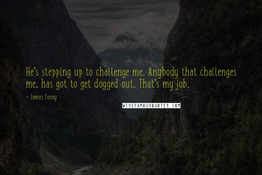 James Toney quotes: He's stepping up to challenge me. Anybody that challenges me, has got to get dogged out. That's my job. James Toney quotes: He's stepping up to challenge me. Anybody that challenges me, has got to get dogged out. That's my job.