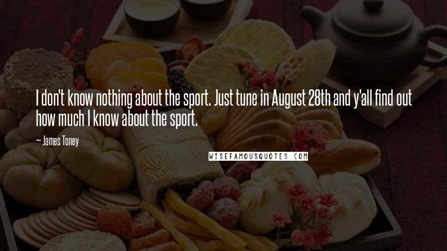 James Toney quotes: I don't know nothing about the sport. Just tune in August 28th and y'all find out how much I know about the sport.