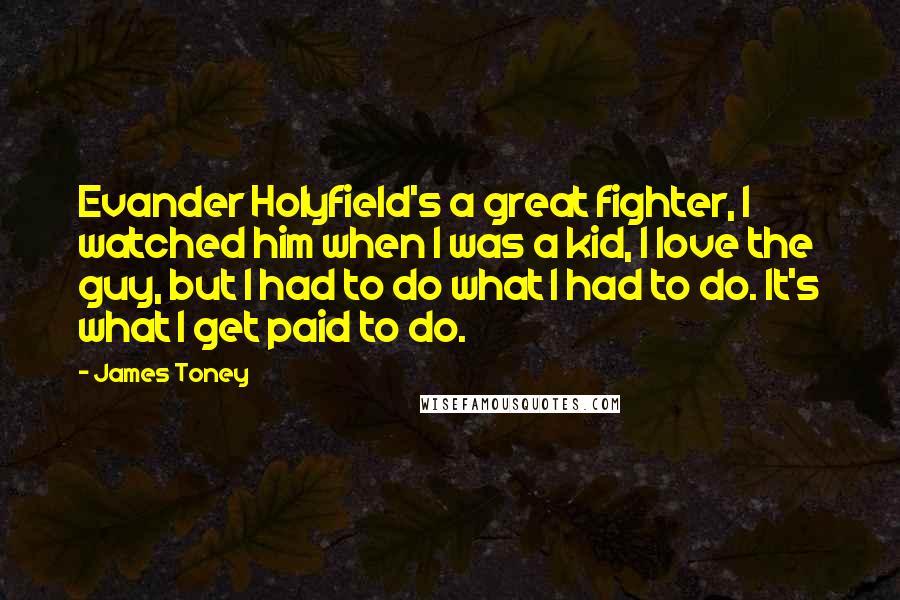 James Toney quotes: Evander Holyfield's a great fighter, I watched him when I was a kid, I love the guy, but I had to do what I had to do. It's what I