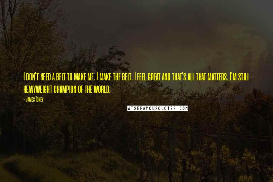 James Toney quotes: I don't need a belt to make me. I make the belt. I feel great and that's all that matters. I'm still heavyweight champion of the world.