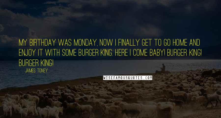 James Toney quotes: My birthday was Monday, now I finally get to go home and enjoy it with some Burger King. Here I come baby! Burger King! Burger King!