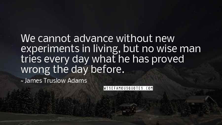 James Truslow Adams quotes: We cannot advance without new experiments in living, but no wise man tries every day what he has proved wrong the day before.