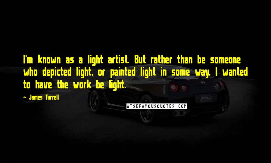 James Turrell quotes: I'm known as a light artist. But rather than be someone who depicted light, or painted light in some way, I wanted to have the work be light. James Turrell quotes: I'm known as a light artist. But rather than be someone who depicted light, or painted light in some way, I wanted to have the work be light.