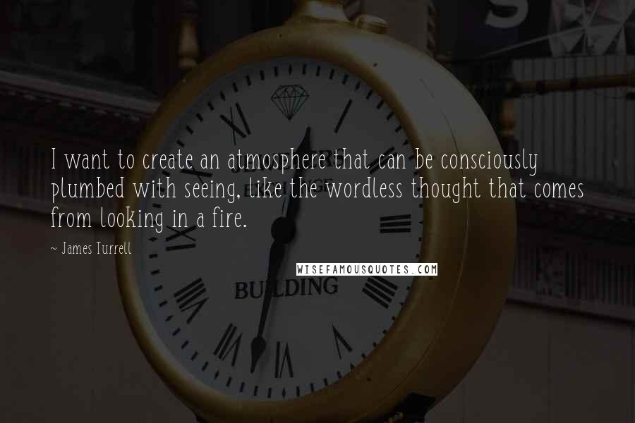 James Turrell quotes: I want to create an atmosphere that can be consciously plumbed with seeing, like the wordless thought that comes from looking in a fire.
