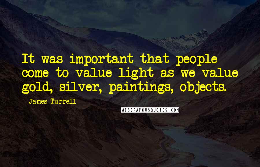 James Turrell quotes: It was important that people come to value light as we value gold, silver, paintings, objects.