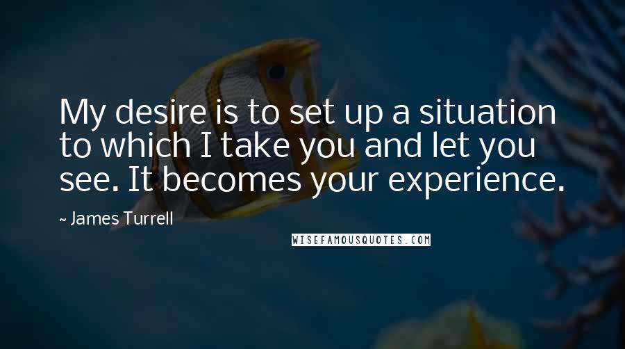 James Turrell quotes: My desire is to set up a situation to which I take you and let you see. It becomes your experience.