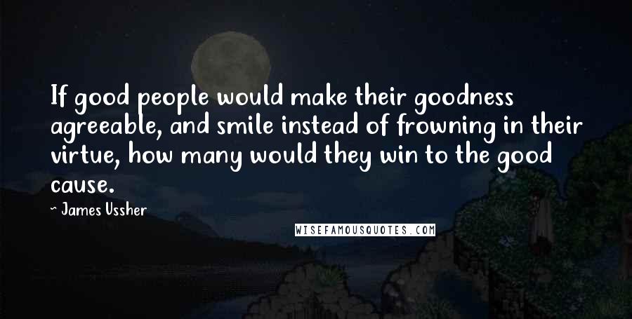 James Ussher quotes: If good people would make their goodness agreeable, and smile instead of frowning in their virtue, how many would they win to the good cause.