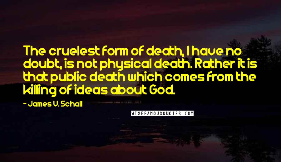James V. Schall quotes: The cruelest form of death, I have no doubt, is not physical death. Rather it is that public death which comes from the killing of ideas about God.