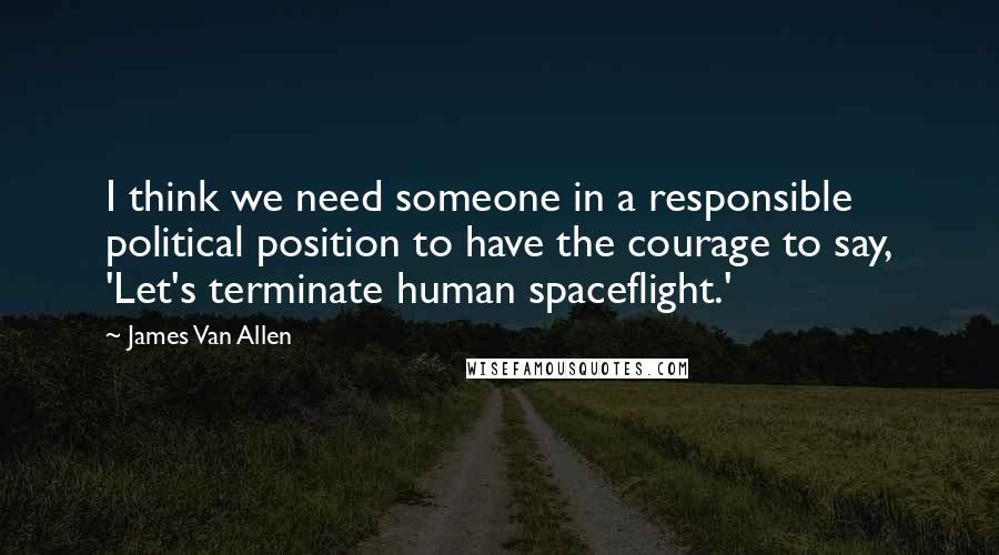 James Van Allen quotes: I think we need someone in a responsible political position to have the courage to say, 'Let's terminate human spaceflight.'