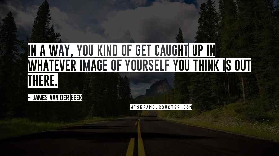 James Van Der Beek quotes: In a way, you kind of get caught up in whatever image of yourself you think is out there.