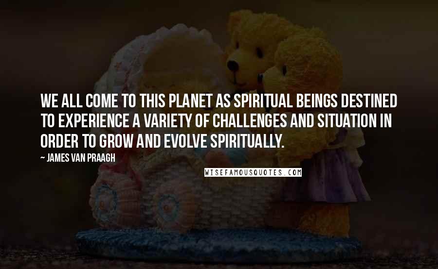 James Van Praagh quotes: We all come to this planet as spiritual beings destined to experience a variety of challenges and situation in order to grow and evolve spiritually.