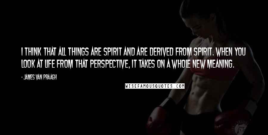 James Van Praagh quotes: I think that all things are spirit and are derived from spirit. When you look at life from that perspective, it takes on a whole new meaning. James Van Praagh quotes: I think that all things are spirit and are derived from spirit. When you look at life from that perspective, it takes on a whole new meaning.