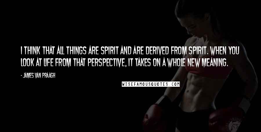 James Van Praagh quotes: I think that all things are spirit and are derived from spirit. When you look at life from that perspective, it takes on a whole new meaning.