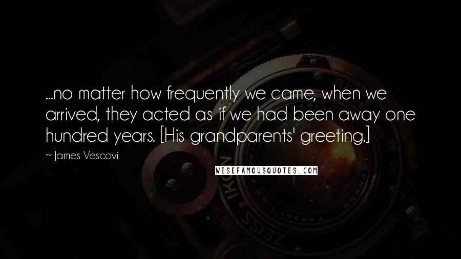 James Vescovi quotes: ...no matter how frequently we came, when we arrived, they acted as if we had been away one hundred years. [His grandparents' greeting.]