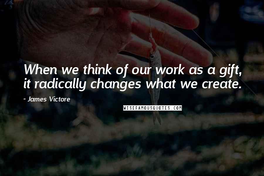 James Victore quotes: When we think of our work as a gift, it radically changes what we create.