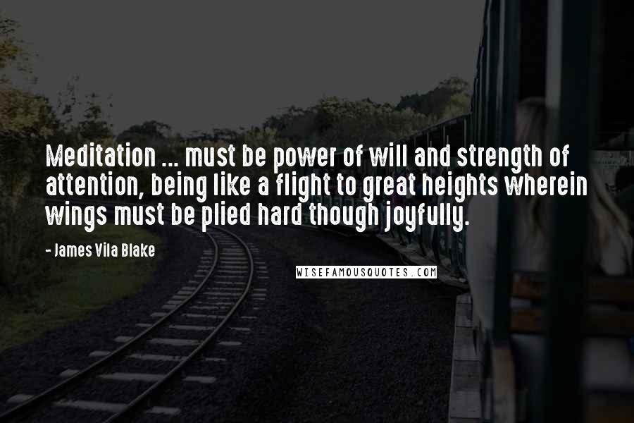 James Vila Blake quotes: Meditation ... must be power of will and strength of attention, being like a flight to great heights wherein wings must be plied hard though joyfully.