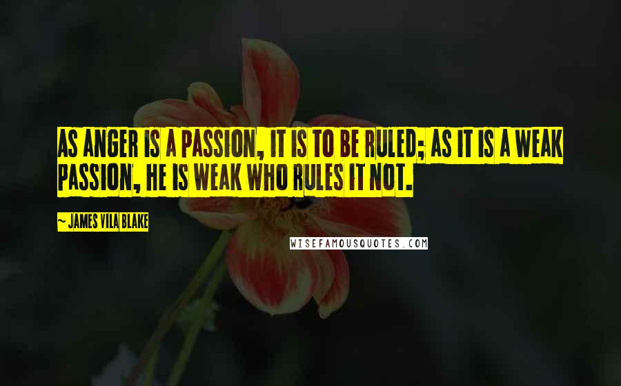 James Vila Blake quotes: As anger is a passion, it is to be ruled; as it is a weak passion, he is weak who rules it not.