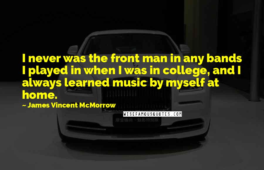 James Vincent McMorrow quotes: I never was the front man in any bands I played in when I was in college, and I always learned music by myself at home. James Vincent McMorrow quotes: I never was the front man in any bands I played in when I was in college, and I always learned music by myself at home.
