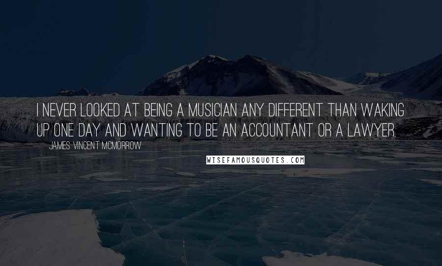 James Vincent McMorrow quotes: I never looked at being a musician any different than waking up one day and wanting to be an accountant or a lawyer. James Vincent McMorrow quotes: I never looked at being a musician any different than waking up one day and wanting to be an accountant or a lawyer.