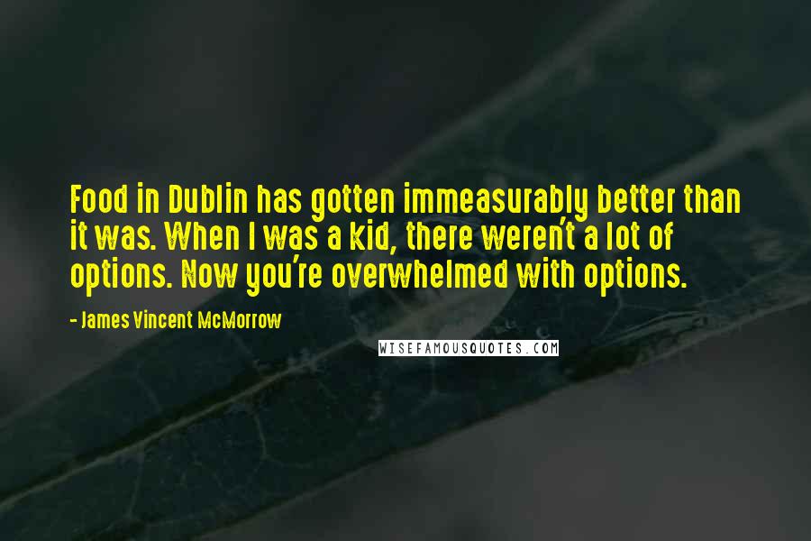 James Vincent McMorrow quotes: Food in Dublin has gotten immeasurably better than it was. When I was a kid, there weren't a lot of options. Now you're overwhelmed with options. James Vincent McMorrow quotes: Food in Dublin has gotten immeasurably better than it was. When I was a kid, there weren't a lot of options. Now you're overwhelmed with options.