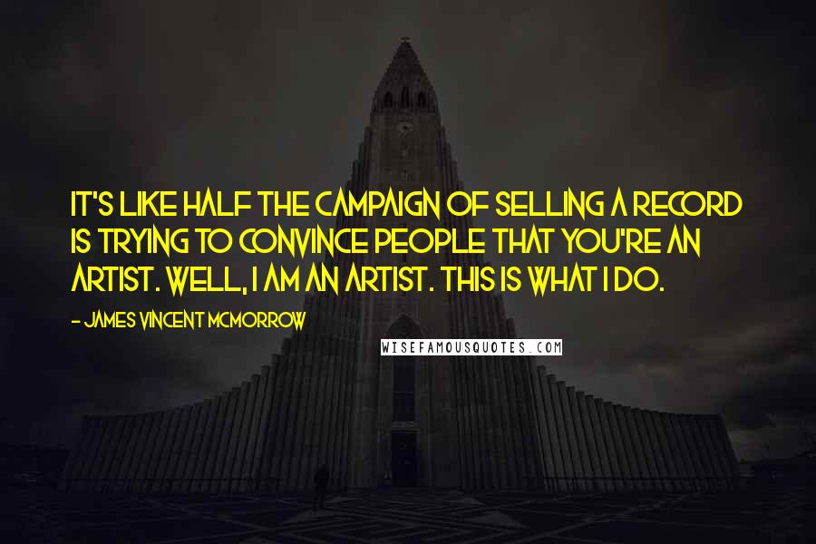 James Vincent McMorrow quotes: It's like half the campaign of selling a record is trying to convince people that you're an artist. Well, I am an artist. This is what I do. James Vincent McMorrow quotes: It's like half the campaign of selling a record is trying to convince people that you're an artist. Well, I am an artist. This is what I do.