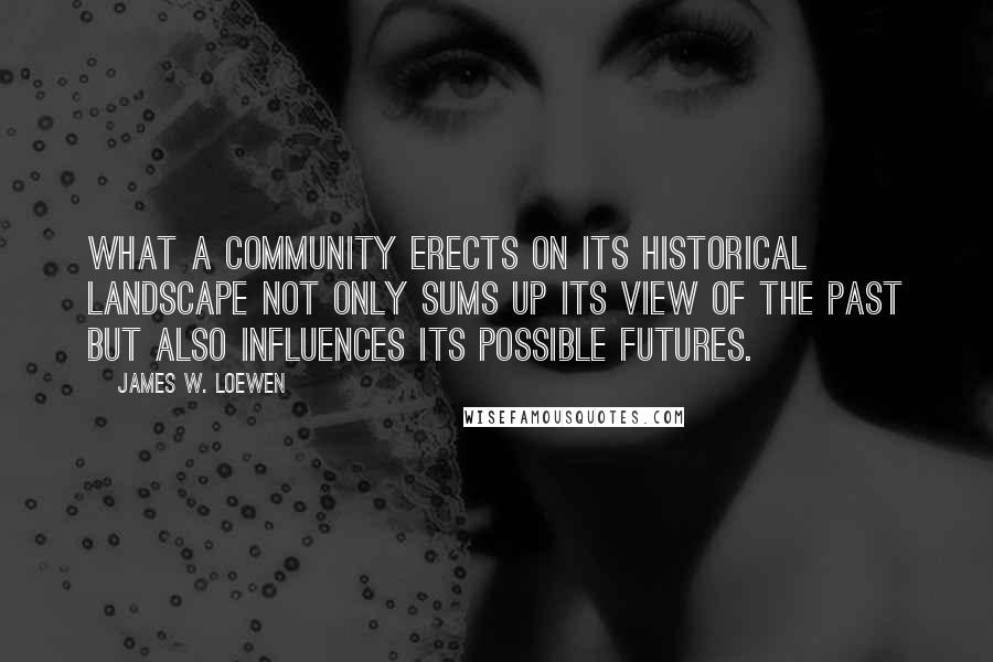 James W. Loewen quotes: What a community erects on its historical landscape not only sums up its view of the past but also influences its possible futures.