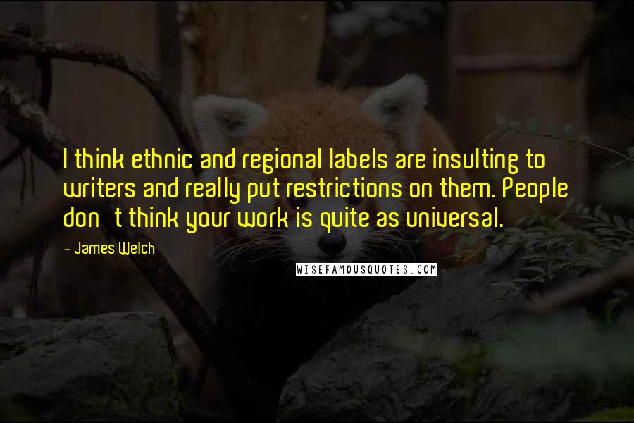 James Welch quotes: I think ethnic and regional labels are insulting to writers and really put restrictions on them. People don't think your work is quite as universal.