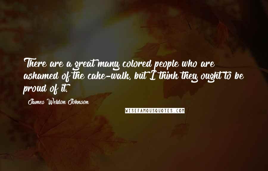 James Weldon Johnson quotes: There are a great many colored people who are ashamed of the cake-walk, but I think they ought to be proud of it.