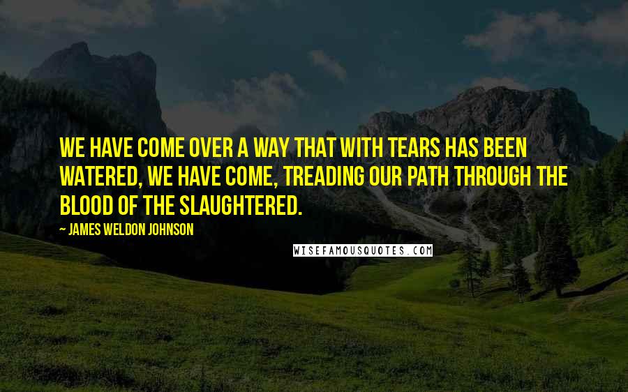 James Weldon Johnson quotes: We have come over a way that with tears has been watered, We have come, treading our path through the blood of the slaughtered.