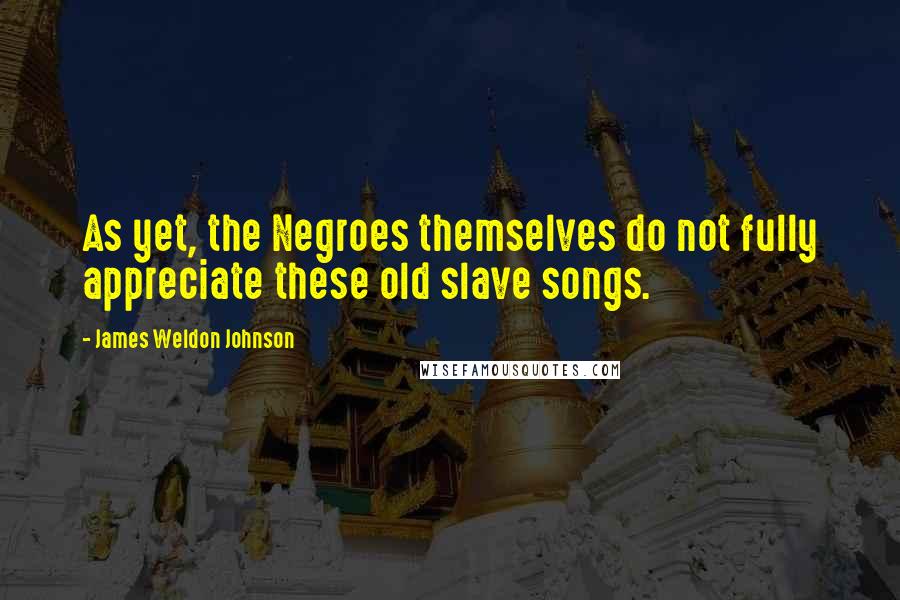 James Weldon Johnson quotes: As yet, the Negroes themselves do not fully appreciate these old slave songs.