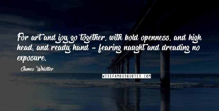 James Whistler quotes: For art and joy go together, with bold openness, and high head, and ready hand - fearing naught and dreading no exposure.